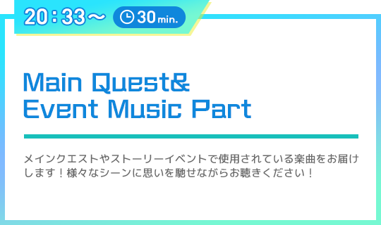 20：33〜 30min. Main Quest&Event Music Part メインクエストやストーリーイベントで使用されている楽曲をお届けします！様々なシーンに思いを馳せながらお聴きください！